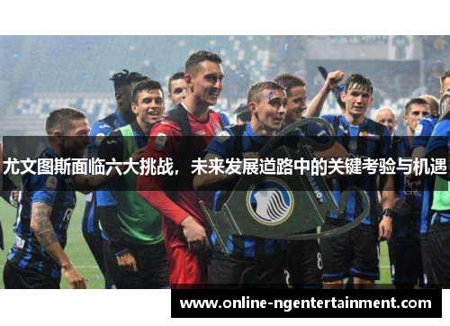 尤文图斯面临六大挑战，未来发展道路中的关键考验与机遇