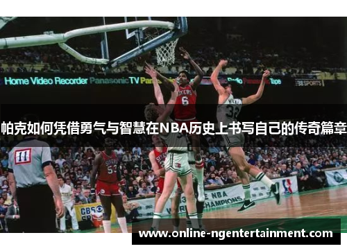 帕克如何凭借勇气与智慧在NBA历史上书写自己的传奇篇章 帕克如何凭借勇气与智慧在NBA历史上书写自己的传奇篇章