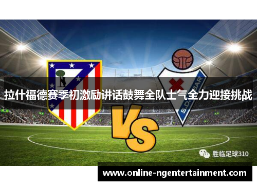 拉什福德赛季初激励讲话鼓舞全队士气全力迎接挑战 拉什福德赛季初激励讲话鼓舞全队士气全力迎接挑战