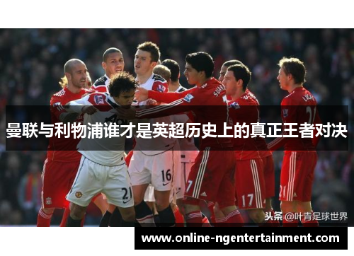曼联与利物浦谁才是英超历史上的真正王者对决