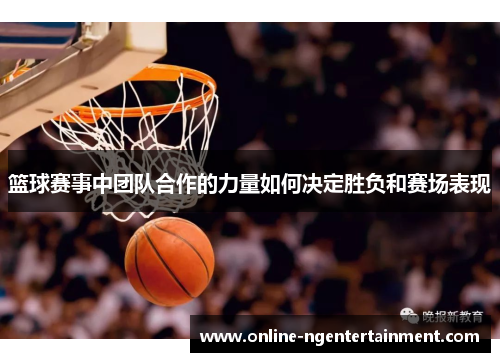 篮球赛事中团队合作的力量如何决定胜负和赛场表现 篮球赛事中团队合作的力量如何决定胜负和赛场表现