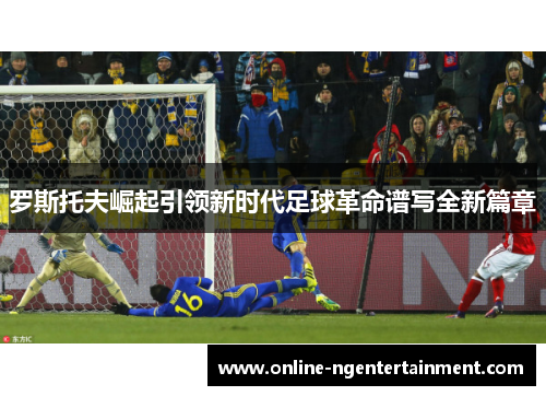 罗斯托夫崛起引领新时代足球革命谱写全新篇章