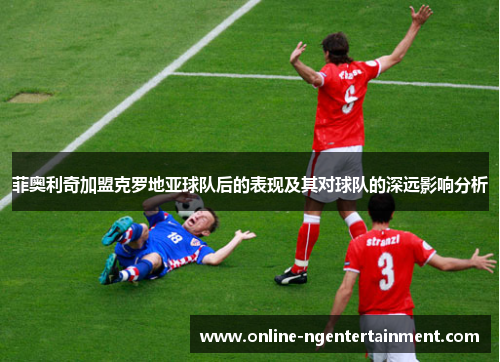 菲奥利奇加盟克罗地亚球队后的表现及其对球队的深远影响分析 菲奥利奇加盟克罗地亚球队后的表现及其对球队的深远影响分析