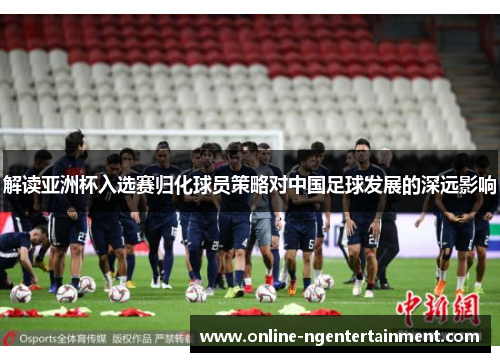 解读亚洲杯入选赛归化球员策略对中国足球发展的深远影响 解读亚洲杯入选赛归化球员策略对中国足球发展的深远影响