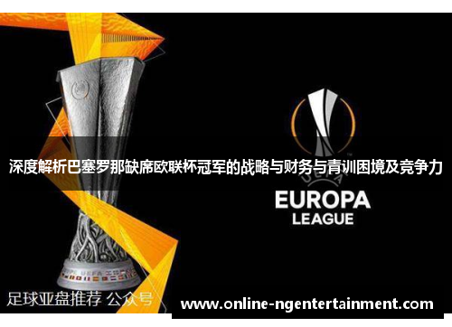 深度解析巴塞罗那缺席欧联杯冠军的战略与财务与青训困境及竞争力