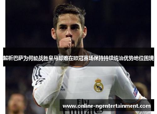解析巴萨为何能战胜皇马却难在欧冠赛场保持持续统治优势地位困境 解析巴萨为何能战胜皇马却难在欧冠赛场保持持续统治优势地位困境