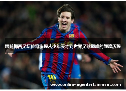 跟随梅西足坛传奇旅程从少年天才到世界足球巅峰的辉煌历程