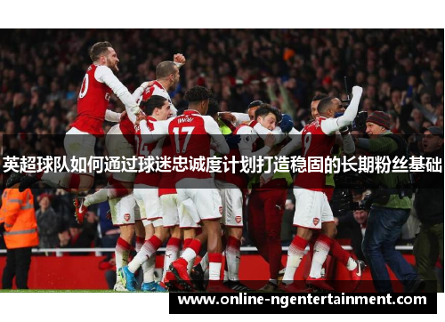 英超球队如何通过球迷忠诚度计划打造稳固的长期粉丝基础