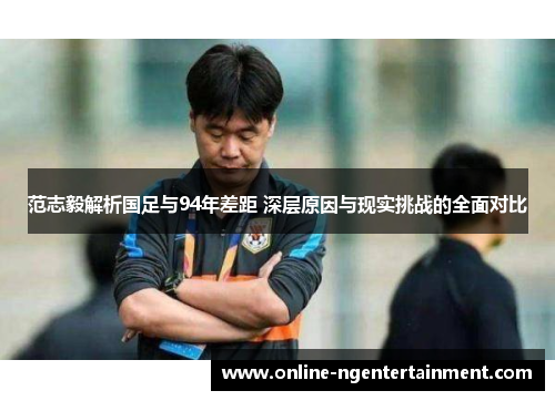 范志毅解析国足与94年差距 深层原因与现实挑战的全面对比 范志毅解析国足与94年差距 深层原因与现实挑战的全面对比