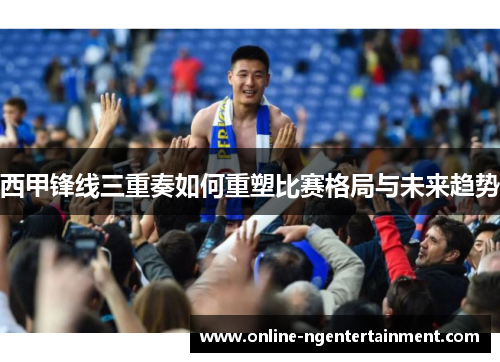 西甲锋线三重奏如何重塑比赛格局与未来趋势 西甲锋线三重奏如何重塑比赛格局与未来趋势