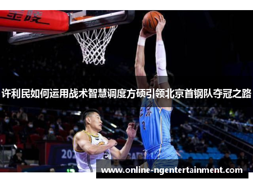 许利民如何运用战术智慧调度方硕引领北京首钢队夺冠之路