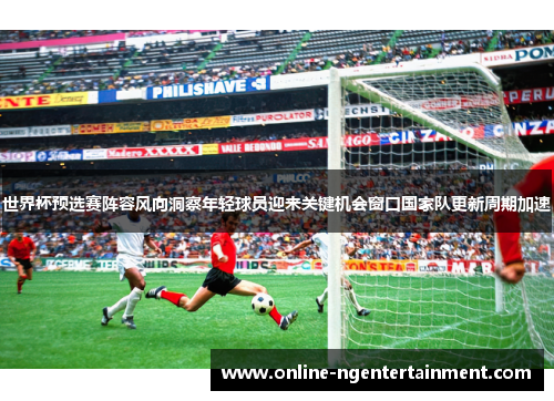 世界杯预选赛阵容风向洞察年轻球员迎来关键机会窗口国家队更新周期加速 世界杯预选赛阵容风向洞察年轻球员迎来关键机会窗口国家队更新周期加速