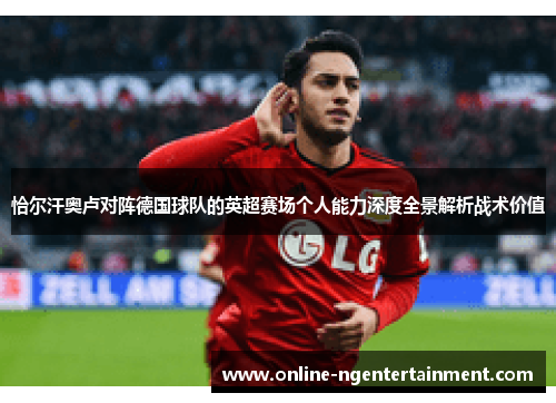 恰尔汗奥卢对阵德国球队的英超赛场个人能力深度全景解析战术价值