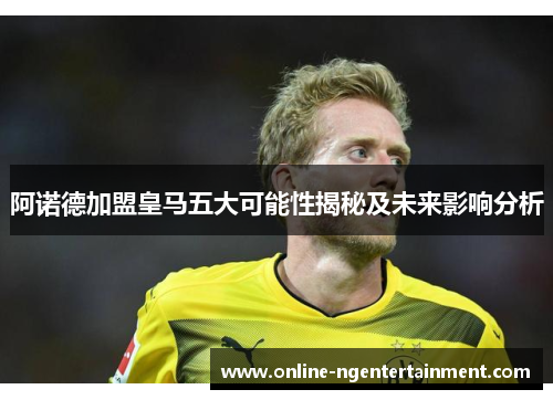 阿诺德加盟皇马五大可能性揭秘及未来影响分析 阿诺德加盟皇马五大可能性揭秘及未来影响分析