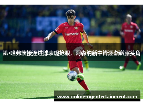 凯·哈弗茨接连进球表现抢眼，阿森纳新中锋逐渐崭露头角